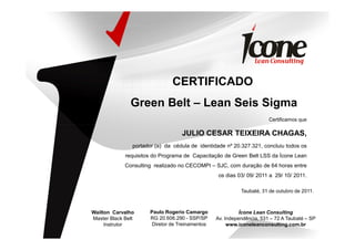 CERTIFICADO
Green Belt – Lean Seis Sigma
Certificamos que
JULIO CESAR TEIXEIRA CHAGAS,
portador (a) da cédula de identidade nº 20.327.321, concluiu todos os
requisitos do Programa de Capacitação de Green Belt LSS da Ícone Lean
Consulting realizado no CECOMPI – SJC, com duração de 64 horas entre
os dias 03/ 09/ 2011 a 29/ 10/ 2011.
Taubaté, 31 de outubro de 2011.
Paulo Rogerio Camargo
RG 20.606.290 - SSP/SP
Diretor de Treinamentos
Ícone Lean Consulting
Av. Independência, 531 – 72 A Taubaté – SP
www.iconeleanconsulting.com.br
Wailton Carvalho
Master Black Belt
Instrutor
 