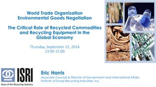 ISRI Update on the Copper Scrap Market
World Trade Organization
Environmental Goods Negotiation
The Critical Role of Recycled Commodities
and Recycling Equipment in the
Global Economy
Thursday, September 25, 2014
13:00-15:00
Eric Harris
Associate Counsel & Director of Government and International Affairs
Institute of Scrap Recycling Industries, Inc.
 