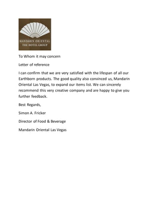 To Whom it may concern
Letter of reference
I can confirm that we are very satisfied with the lifespan of all our
Earthborn products. The good quality also convinced us, Mandarin
Oriental Las Vegas, to expand our items list. We can sincerely
recommend this very creative company and are happy to give you
further feedback.
Best Regards,
Simon A. Fricker
Director of Food & Beverage
Mandarin Oriental Las Vegas
 