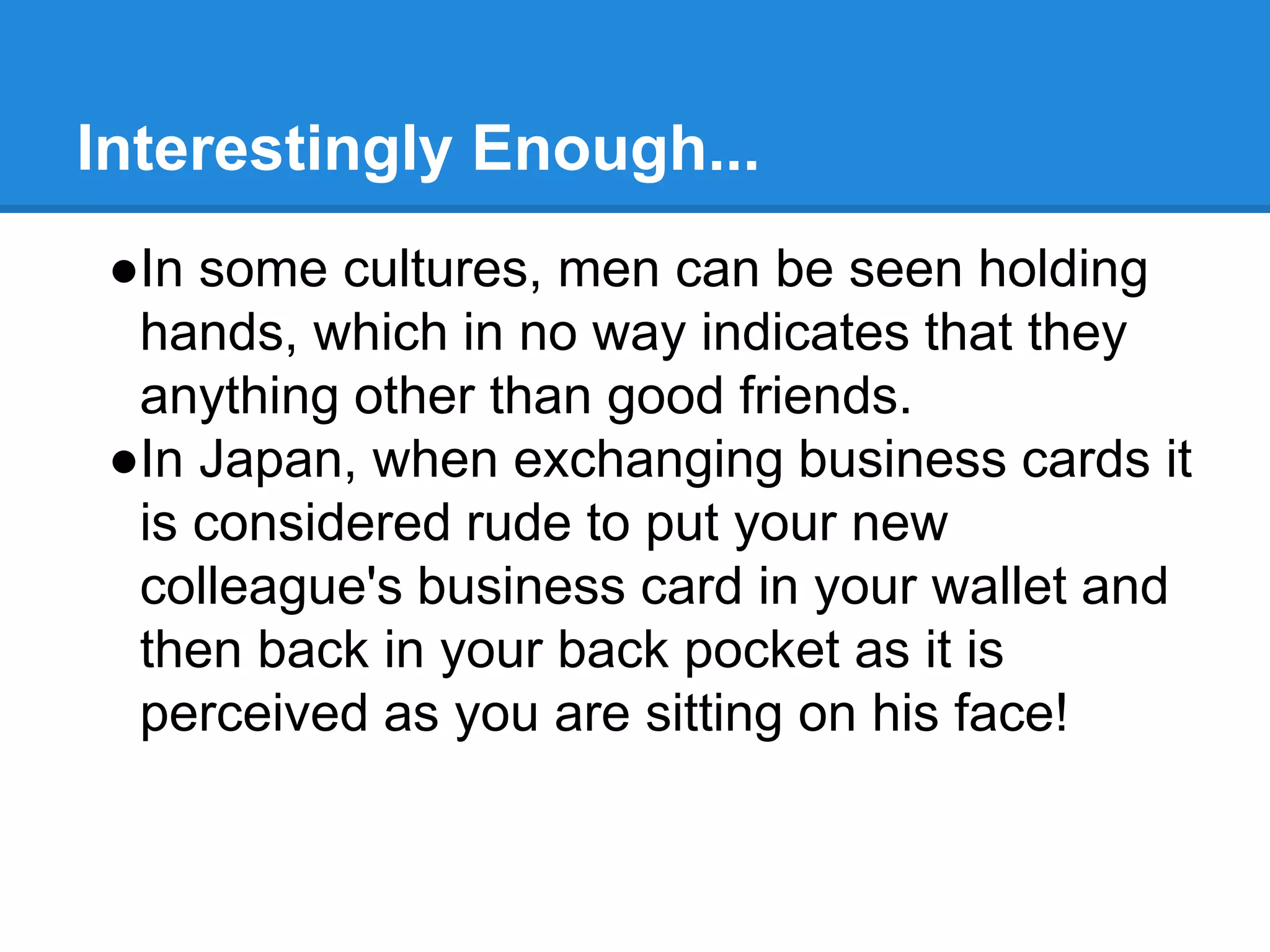 Interestingly Enough...
●In some cultures, men can be seen holding
hands, which in no way indicates that they
anything other than good friends.
●In Japan, when exchanging business cards it
is considered rude to put your new
colleague's business card in your wallet and
then back in your back pocket as it is
perceived as you are sitting on his face!
 