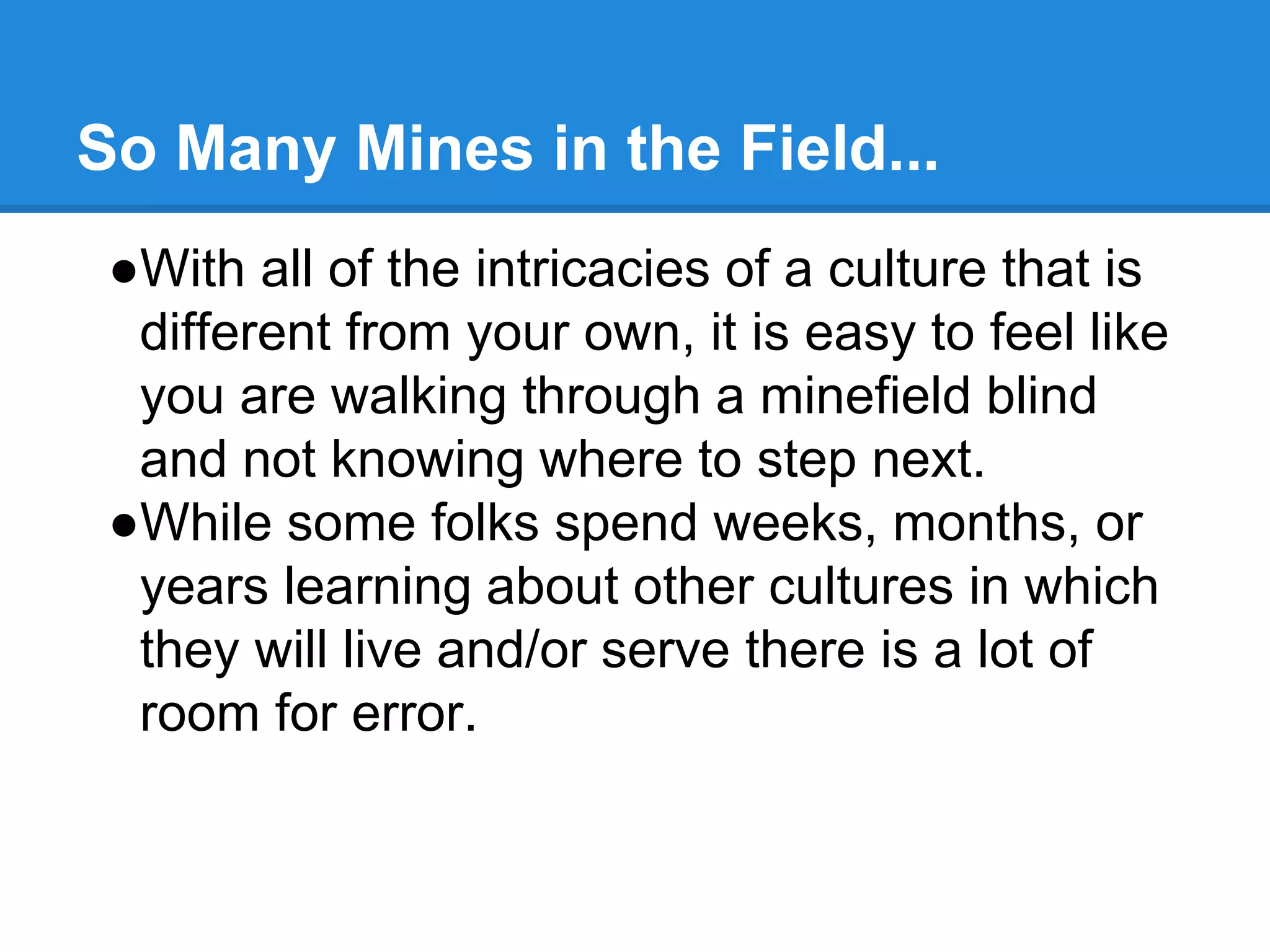 So Many Mines in the Field...
●With all of the intricacies of a culture that is
different from your own, it is easy to feel like
you are walking through a minefield blind
and not knowing where to step next.
●While some folks spend weeks, months, or
years learning about other cultures in which
they will live and/or serve there is a lot of
room for error.
 
