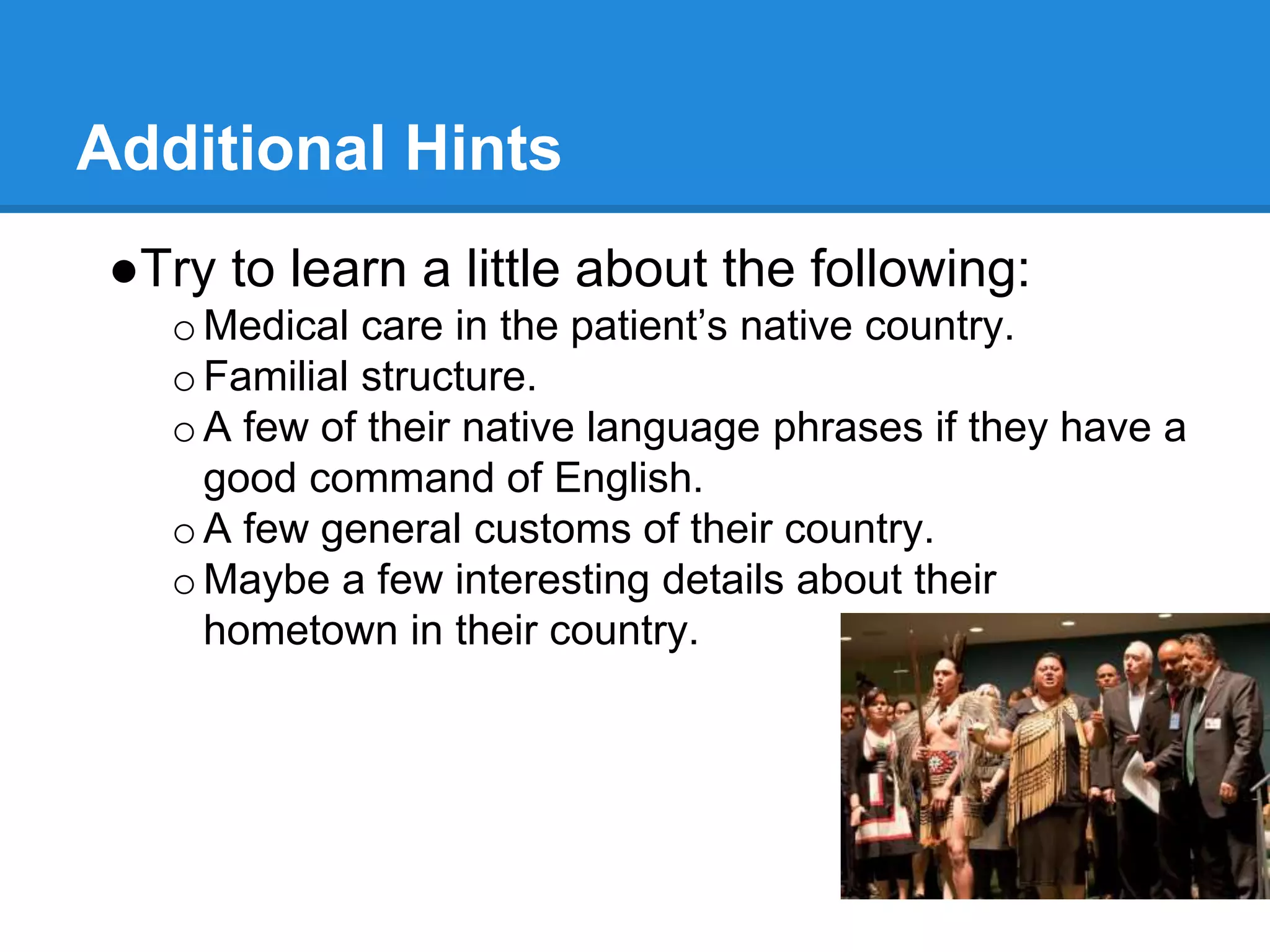 Additional Hints
●Try to learn a little about the following:
oMedical care in the patient’s native country.
oFamilial structure.
oA few of their native language phrases if they have a
good command of English.
oA few general customs of their country.
oMaybe a few interesting details about their
hometown in their country.
 