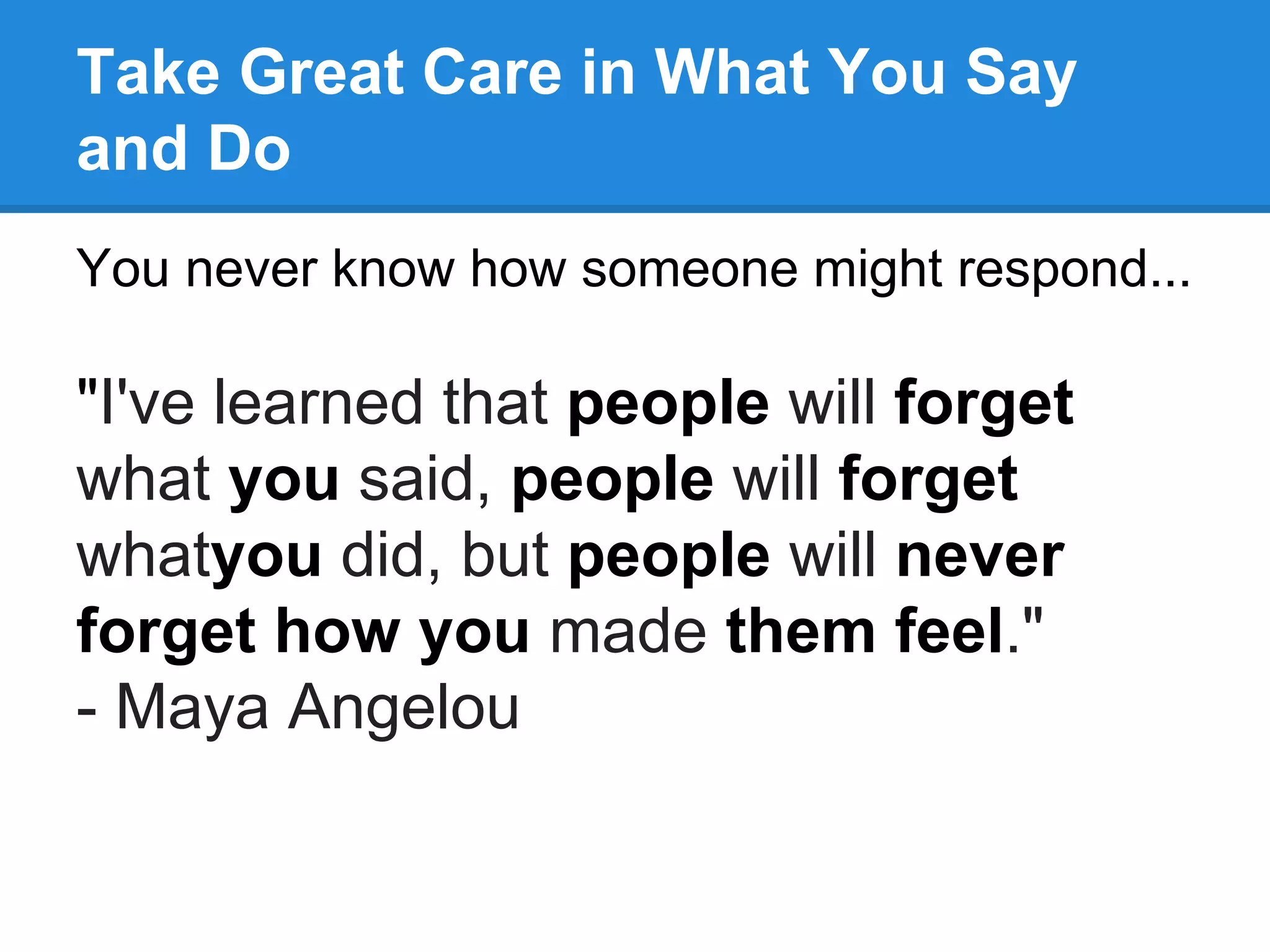 Take Great Care in What You Say
and Do
You never know how someone might respond...
"I've learned that people will forget
what you said, people will forget
whatyou did, but people will never
forget how you made them feel."
- Maya Angelou
 