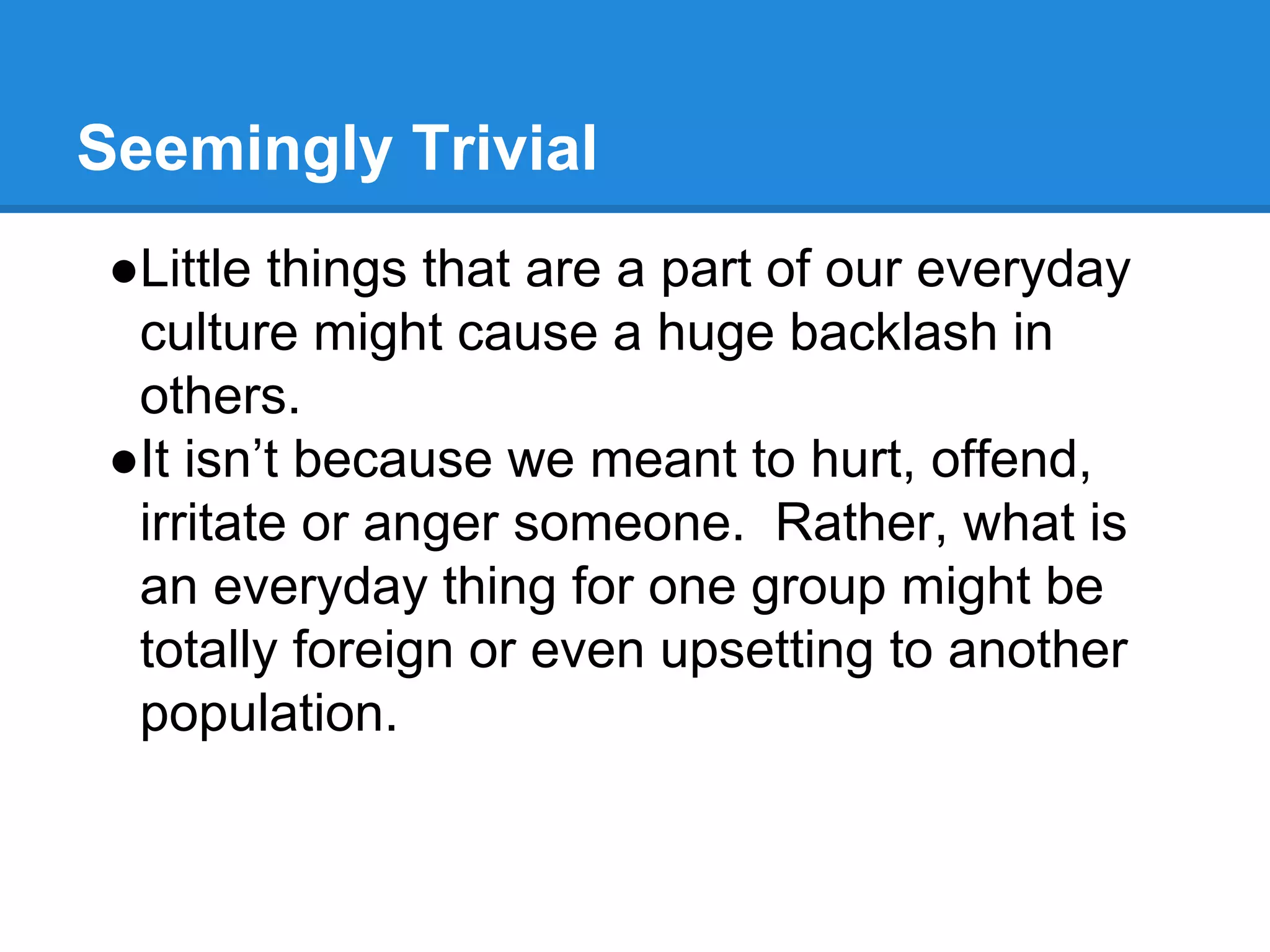 Seemingly Trivial
●Little things that are a part of our everyday
culture might cause a huge backlash in
others.
●It isn’t because we meant to hurt, offend,
irritate or anger someone. Rather, what is
an everyday thing for one group might be
totally foreign or even upsetting to another
population.
 