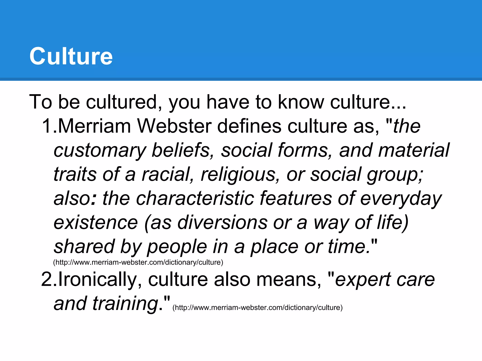 Culture
To be cultured, you have to know culture...
1.Merriam Webster defines culture as, "the
customary beliefs, social forms, and material
traits of a racial, religious, or social group;
also: the characteristic features of everyday
existence (as diversions or a way of life)
shared by people in a place or time."
(http://www.merriam-webster.com/dictionary/culture)
2.Ironically, culture also means, "expert care
and training."(http://www.merriam-webster.com/dictionary/culture)
 