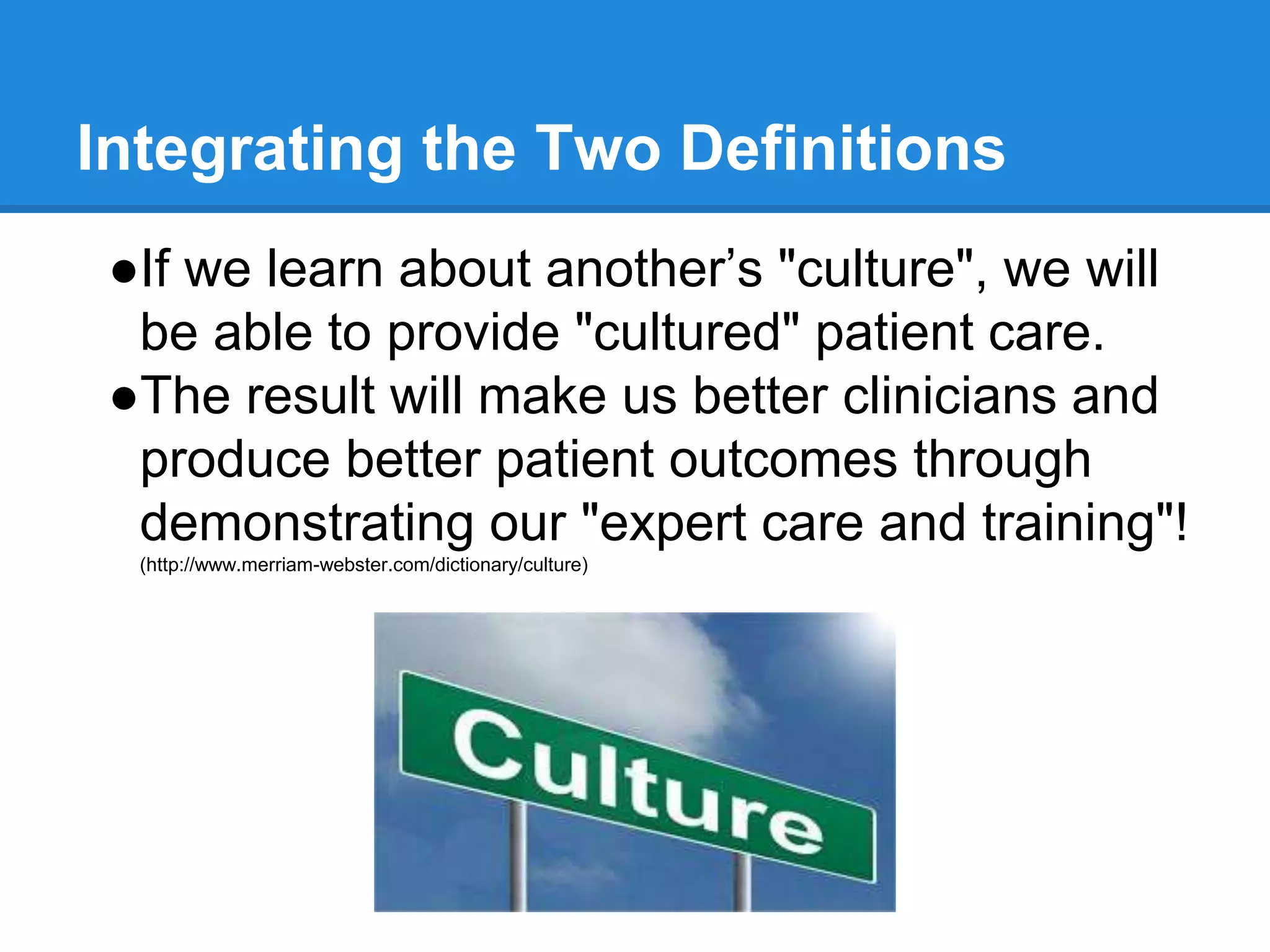 Integrating the Two Definitions
●If we learn about another’s "culture", we will
be able to provide "cultured" patient care.
●The result will make us better clinicians and
produce better patient outcomes through
demonstrating our "expert care and training"!
(http://www.merriam-webster.com/dictionary/culture)
 