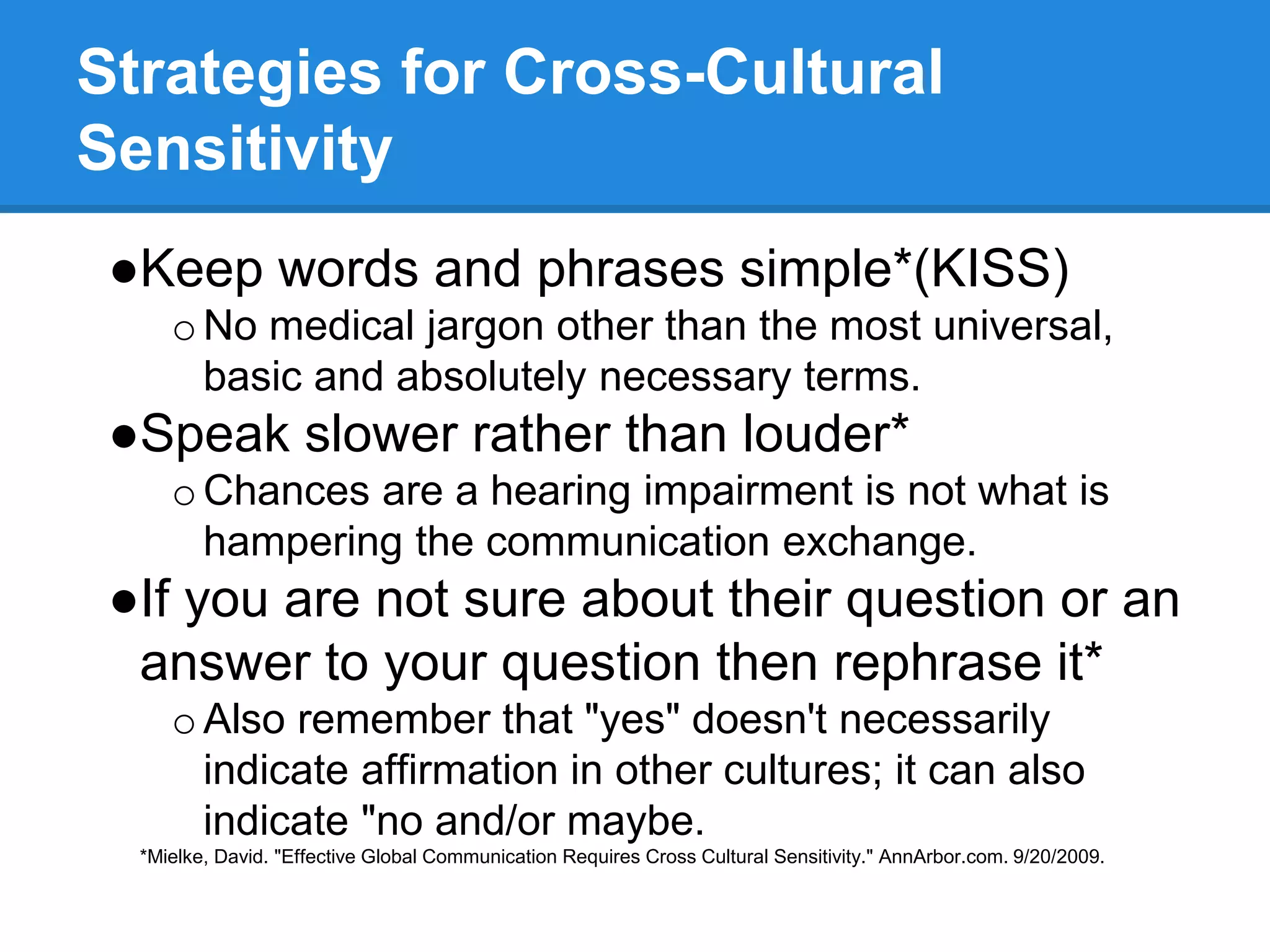 Strategies for Cross-Cultural
Sensitivity
●Keep words and phrases simple*(KISS)
oNo medical jargon other than the most universal,
basic and absolutely necessary terms.
●Speak slower rather than louder*
oChances are a hearing impairment is not what is
hampering the communication exchange.
●If you are not sure about their question or an
answer to your question then rephrase it*
oAlso remember that "yes" doesn't necessarily
indicate affirmation in other cultures; it can also
indicate "no and/or maybe.
*Mielke, David. "Effective Global Communication Requires Cross Cultural Sensitivity." AnnArbor.com. 9/20/2009.
 