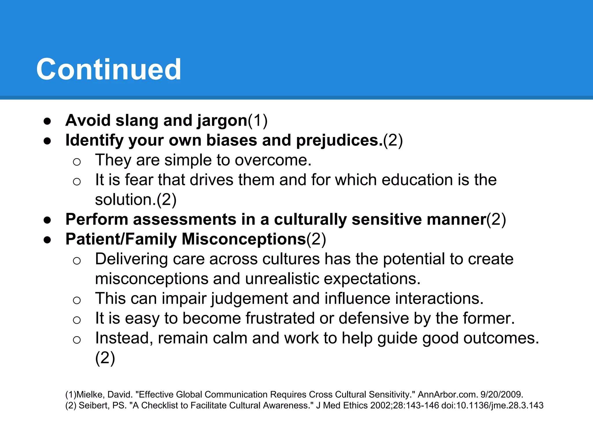 Continued
● Avoid slang and jargon(1)
● Identify your own biases and prejudices.(2)
o They are simple to overcome.
o It is fear that drives them and for which education is the
solution.(2)
● Perform assessments in a culturally sensitive manner(2)
● Patient/Family Misconceptions(2)
o Delivering care across cultures has the potential to create
misconceptions and unrealistic expectations.
o This can impair judgement and influence interactions.
o It is easy to become frustrated or defensive by the former.
o Instead, remain calm and work to help guide good outcomes.
(2)
(1)Mielke, David. "Effective Global Communication Requires Cross Cultural Sensitivity." AnnArbor.com. 9/20/2009.
(2) Seibert, PS. "A Checklist to Facilitate Cultural Awareness." J Med Ethics 2002;28:143-146 doi:10.1136/jme.28.3.143
 