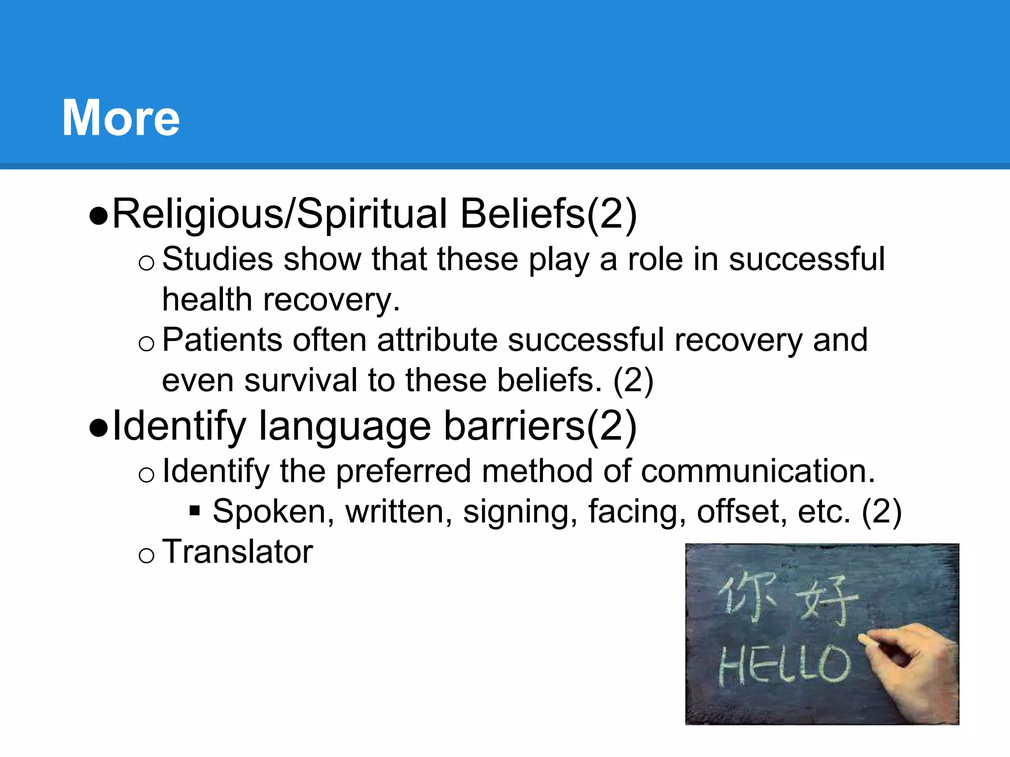 More
●Religious/Spiritual Beliefs(2)
oStudies show that these play a role in successful
health recovery.
oPatients often attribute successful recovery and
even survival to these beliefs. (2)
●Identify language barriers(2)
oIdentify the preferred method of communication.
 Spoken, written, signing, facing, offset, etc. (2)
oTranslator
 