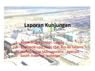 Laporan Kunjungan
1. Kirow Ardelt GmbH, Leipzig
2. ThyssenKrupp Steel CSA, Rio de Janeiro
3. Harsco Scrap Management - Aperam
South America, Ipatenga
 