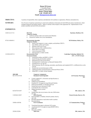 Donna M Grasso
2 Acanthis Road
Billerica, MA 01821
Home: 978-667-0042
Cell: 978-987-1073
Email: donnagrasso@yahoo.com
OBJECTIVE: A position of responsibility where experience and dedication will contribute to organization, efficiency and productivity.
SUMMARY: Over 20 years of experience specializing in control and coordination of documents for both OEM and contract manufacturers, which
included commercial and military projects. Ability to interface with all aspects of the organization for: Implementation of new
product assemblies and end-of-life cycle products.
EXPERIENCE:
10/30/14-12/17/14 File Clerk Raytheon, Marlboro, MA
Temporary Position
• Archived purchase orders to be stored at Iron Mountain
• Entered box numbers into a Excel spreadsheets.
07/24/14-08/08/14 Documentation Specialist KCB Solutions, Shirley, MA
Temporary Position
• Interact with Engineers to create, complete, and distribute CDCO”s.
• Enter BOM’s in Parts and Vendors.
• Maintain CDCO log in Excel.
• Move electronic files on different drives.
• Walk CDCO’s for signoff.
• Convert documents to PDF.
• Edit documents in Adobe Acrobat.
12/22/08/-09/27/13 Documentation Clerk Cambridge Technology, Bedford, MA
Permanent Position (Div. of GSI Group)
• Entered part numbers and BOM’s in MAX.
• Issued drawing and procedure numbers.
• Maintained ECO log in Excel.(2010)
• Distributed ECO’s notifications via Microsoft Outlook.(2010)
• Expedited ECO’s for sign-off.
• Moved electronic files for: drawings, procedures, specifications and completed ECO’s. to different drives on the
network.
• Scanned and converted documents to PDF.
• Updated procedures and specifications in Microsoft Word. (2010)
• Edited PDF’s in Adobe Acrobat Standard.
2005-2008 Temporary Assignments:
06/11/07-03-07-08 Document Control Specialist A123 Systems, Watertown,
MA
• Created, Updated EC’s, Deviations and Specifications in
Microsoft Word.
• Updated Excel spreadsheets.
• Expedited EC’s for approval using Microsoft Outlook..
• Edited pictorial BOM’s in Vthought and Excel.
• Scanned and convert documents to PDF.
• Controlled the flow of documents.
• Shipped documents overseas.
02/26/07-05/18/07 Clerk IRS, Andover, MA
• Stamped date code on tax returns at the rate of 600 returns
per hour
11/02/06-01/26/07 RMA Processor Osram Sylvania, Danvers, MA
• Processed RMA’s of ballasts, Sorted by product, then by
date code.
• Recorded information to track defect trends in product.
• Recycled ballasts.
5/08/06-10/05/06 ECO Coordinator L3 Communications, Woburn,
MA
• Transitioned from paper to electronic ECO system.
• Coordinated ECO’s for approval using SMARTEAM (a
PDM tool)
• Data entry in MINX.
2/02/06-5/02/06 Mail Clerk IRS, Andover, MA
 