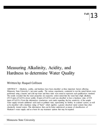 Minnesota State University
Measuring Alkalinity, Acidity, and
Hardness to determine Water Quality
Fall
13
Written by: Raquel Collison
ABSTRACT – Alkalinity, acidity, and hardness have been classified as three important factors affecting
Minnesota State University’s tap water quality. The various experiments conducted to test the stated factors were
performed using a burette and cold tap water and three trials were noted to represent each qualification standard.
The results revealed that the water properties (in respective order) stated that the water had a high alkalinity
(29.33 ppm of CaCO3), lower acidity (8 ppm of CaCO3), and was classified to have a hardness value of 210
(ppm of CaCO3). From this information conclusions were made regarding the low sensitivity of the sample
water supply towards additional acid (such as polluted rain), representing its fertility in a natural system, as well
as be classified with a hardness rating of “hard,” which signifies a greater dissolved metal content than other
chemically treated waters. This information then can be better understood as means of classification of
Mankato’s water supply and as a basis for any treatment options that may be required.
 
