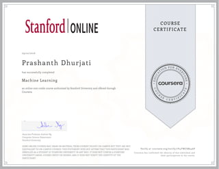 EDUCA
T
ION FOR EVE
R
YONE
CO
U
R
S
E
C E R T I F
I
C
A
TE
COURSE
CERTIFICATE
09/22/2016
Prashanth Dhurjati
Machine Learning
an online non-credit course authorized by Stanford University and offered through
Coursera
has successfully completed
Associate Professor Andrew Ng
Computer Science Department
Stanford University
SOME ONLINE COURSES MAY DRAW ON MATERIAL FROM COURSES TAUGHT ON-CAMPUS BUT THEY ARE NOT
EQUIVALENT TO ON-CAMPUS COURSES. THIS STATEMENT DOES NOT AFFIRM THAT THIS PARTICIPANT WAS
ENROLLED AS A STUDENT AT STANFORD UNIVERSITY IN ANY WAY. IT DOES NOT CONFER A STANFORD
UNIVERSITY GRADE, COURSE CREDIT OR DEGREE, AND IT DOES NOT VERIFY THE IDENTITY OF THE
PARTICIPANT.
Verify at coursera.org/verify/7V4YWC8B246P
Coursera has confirmed the identity of this individual and
their participation in the course.
 