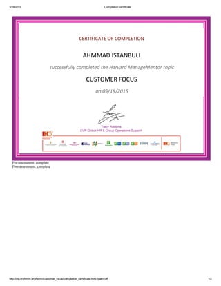 5/18/2015 Completion certificate
http://ihg.myhmm.org/hmm/customer_focus/completion_certificate.html?path=off 1/2
CERTIFICATE OF COMPLETION
AHMMAD ISTANBULI
successfully completed the Harvard ManageMentor topic
CUSTOMER FOCUS
on 05/18/2015
Pre­assessment: complete
Post­assessment: complete
 