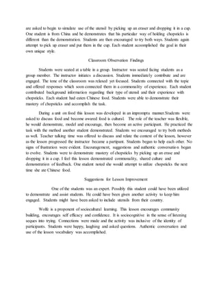are asked to begin to simulate use of the utensil by picking up an eraser and dropping it in a cup.
One student is from China and he demonstrates that his particular way of holding chopsticks is
different than the demonstration. Students are then encouraged to try both ways. Students again
attempt to pick up eraser and put them in the cup. Each student acoomplished the goal in their
own unique style.
Classroom Observation Findings
Students were seated at a table in a group. Instructor was seated facing students as a
group member. The instructor initiates a discussion. Students immediately contribute and are
engaged. The tone of the classroom was relaxed yet focused. Students connected with the topic
and offered responses which soon connected them in a commonality of experience. Each student
contributed background information regarding their type of utensil and their experience with
chopsticks. Each student had eaten Chinese food. Students were able to demonstrate their
mastery of chopsticks and accomplish the task.
During a unit on food this lesson was developed in an impromptu manner.Students were
asked to discuss food and become awared food is cultural. The role of the teacher was flexible,
he would demonstrate, model and encourage, then become an active participant. He practiced the
task with the method another student demonstrated. Students we encouraged to try both methods
as well. Teacher talking time was offered to discuss and relate the context of the lesson, however
as the lesson progressed the instructor became a partipant. Students began to help each other. No
signs of frustration were evident. Encouragement, suggestions and authentic conversation began
to evolve. Students were to demonstrate mastery of chopsticks by picking up an erase and
dropping it in a cup. I feel this lesson demonstrated commonality, shared culture and
demonstration of feedback. One student noted she would attempt to utilize chopsticks the next
time she ate Chinese food.
Suggestions for Lesson Improvement
One of the students was an expert. Possibly this student could have been utilized
to demonstrate and assist students. He could have been given another activity to keep him
engaged. Students might have been asked to include utensils from their country.
Wolfe is a proponent of sociocultural learning. This lesson encourages community
building, encourages self efficacy and confidence. It is sociocognitive in the sense of listening
seques into trying. Connections were made and the activity was inclusive of the identity of
participants. Students were happy, laughing and asked questions. Authentic conversation and
use of the lesson vocabulary was accomplished.
 