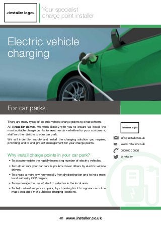 Electric vehicle
charging
<installer logo>
For car parks
There are many types of electric vehicle charge points to choose from.
At <installer name> we work closely with you to ensure we install the
most suitable charge points for your needs – whether for your customers,
staff or other visitors to your car park.
We will indentify, supply and install the charging solution you require,
providing end to end project management for your charge points.
Why install charge points in your car park?
• To accommodate the rapidly increasing number of electric vehicles.
• To help ensure your car park is preferred over others by electric vehicle
drivers.
• To create a more environmentally friendly destination and to help meet
local authority CO2 targets.
• To encourage the use of electric vehicles in the local area.
• To help advertise your car park, by choosing for it to appear on online
maps and apps that publicise charging locations.
Your specialist
charge point installer
<installer logo>
info@installer.co.uk
www.installer.co.uk
0000 000 0000
@installer
www.installer.co.uk
 