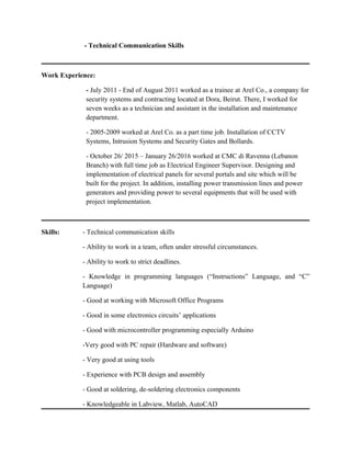 - Technical Communication Skills
Work Experience:
- July 2011 - End of August 2011 worked as a trainee at Arel Co., a company for
security systems and contracting located at Dora, Beirut. There, I worked for
seven weeks as a technician and assistant in the installation and maintenance
department.
- 2005-2009 worked at Arel Co. as a part time job. Installation of CCTV
Systems, Intrusion Systems and Security Gates and Bollards.
- October 26/ 2015 – January 26/2016 worked at CMC di Ravenna (Lebanon
Branch) with full time job as Electrical Engineer Supervisor. Designing and
implementation of electrical panels for several portals and site which will be
built for the project. In addition, installing power transmission lines and power
generators and providing power to several equipments that will be used with
project implementation.
Skills: - Technical communication skills
- Ability to work in a team, often under stressful circumstances.
- Ability to work to strict deadlines.
- Knowledge in programming languages (“Instructions” Language, and “C”
Language)
- Good at working with Microsoft Office Programs
- Good in some electronics circuits’ applications
- Good with microcontroller programming especially Arduino
-Very good with PC repair (Hardware and software)
- Very good at using tools
- Experience with PCB design and assembly
- Good at soldering, de-soldering electronics components
- Knowledgeable in Labview, Matlab, AutoCAD
 