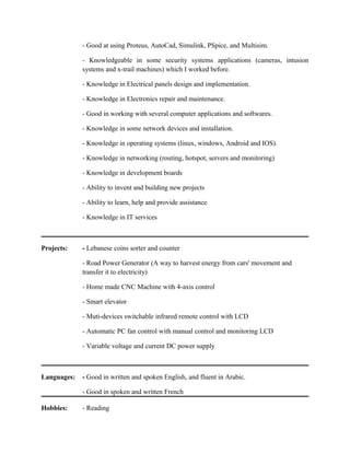 - Good at using Proteus, AutoCad, Simulink, PSpice, and Multisim.
- Knowledgeable in some security systems applications (cameras, intusion
systems and x-trail machines) which I worked before.
- Knowledge in Electrical panels design and implementation.
- Knowledge in Electronics repair and maintenance.
- Good in working with several computer applications and softwares.
- Knowledge in some network devices and installation.
- Knowledge in operating systems (linux, windows, Android and IOS).
- Knowledge in networking (routing, hotspot, servers and monitoring)
- Knowledge in development boards
- Ability to invent and building new projects
- Ability to learn, help and provide assistance
- Knowledge in IT services
Projects: - Lebanese coins sorter and counter
- Road Power Generator (A way to harvest energy from cars' movement and
transfer it to electricity)
- Home made CNC Machine with 4-axis control
- Smart elevator
- Muti-devices switchable infrared remote control with LCD
- Automatic PC fan control with manual control and monitoring LCD
- Variable voltage and current DC power supply
Languages: - Good in written and spoken English, and fluent in Arabic.
- Good in spoken and written French
Hobbies: - Reading
 