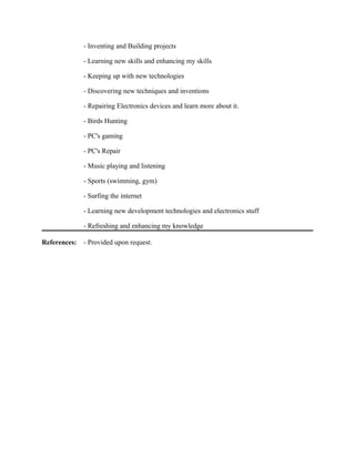 - Inventing and Building projects
- Learning new skills and enhancing my skills
- Keeping up with new technologies
- Discovering new techniques and inventions
- Repairing Electronics devices and learn more about it.
- Birds Hunting
- PC's gaming
- PC's Repair
- Music playing and listening
- Sports (swimming, gym)
- Surfing the internet
- Learning new development technologies and electronics stuff
- Refreshing and enhancing my knowledge
References: - Provided upon request.
 