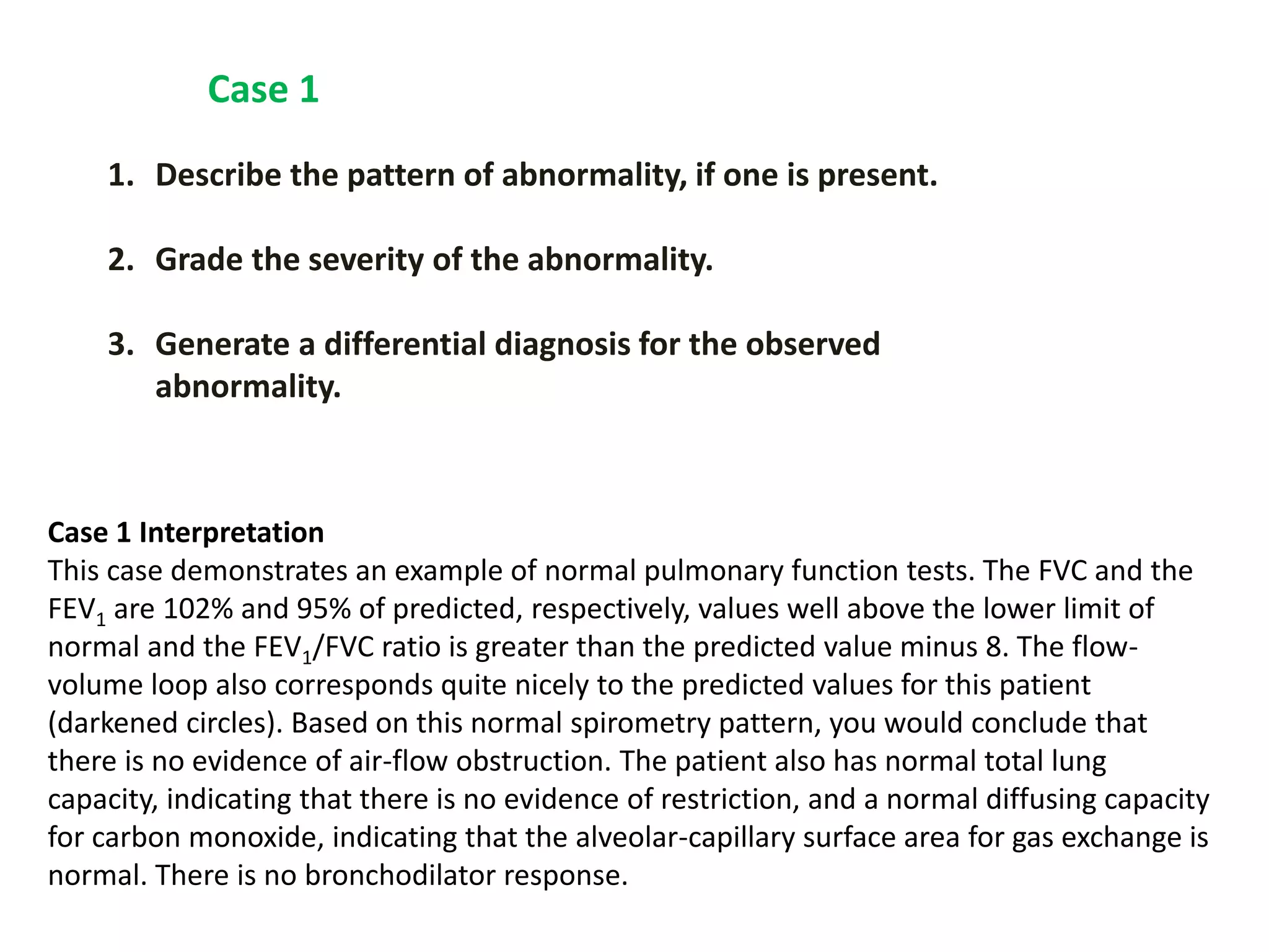 1. Describe the pattern of abnormality, if one is present.
2. Grade the severity of the abnormality.
3. Generate a differential diagnosis for the observed
abnormality.
Case 1
Case 1 Interpretation
This case demonstrates an example of normal pulmonary function tests. The FVC and the
FEV1 are 102% and 95% of predicted, respectively, values well above the lower limit of
normal and the FEV1/FVC ratio is greater than the predicted value minus 8. The flow-
volume loop also corresponds quite nicely to the predicted values for this patient
(darkened circles). Based on this normal spirometry pattern, you would conclude that
there is no evidence of air-flow obstruction. The patient also has normal total lung
capacity, indicating that there is no evidence of restriction, and a normal diffusing capacity
for carbon monoxide, indicating that the alveolar-capillary surface area for gas exchange is
normal. There is no bronchodilator response.
 