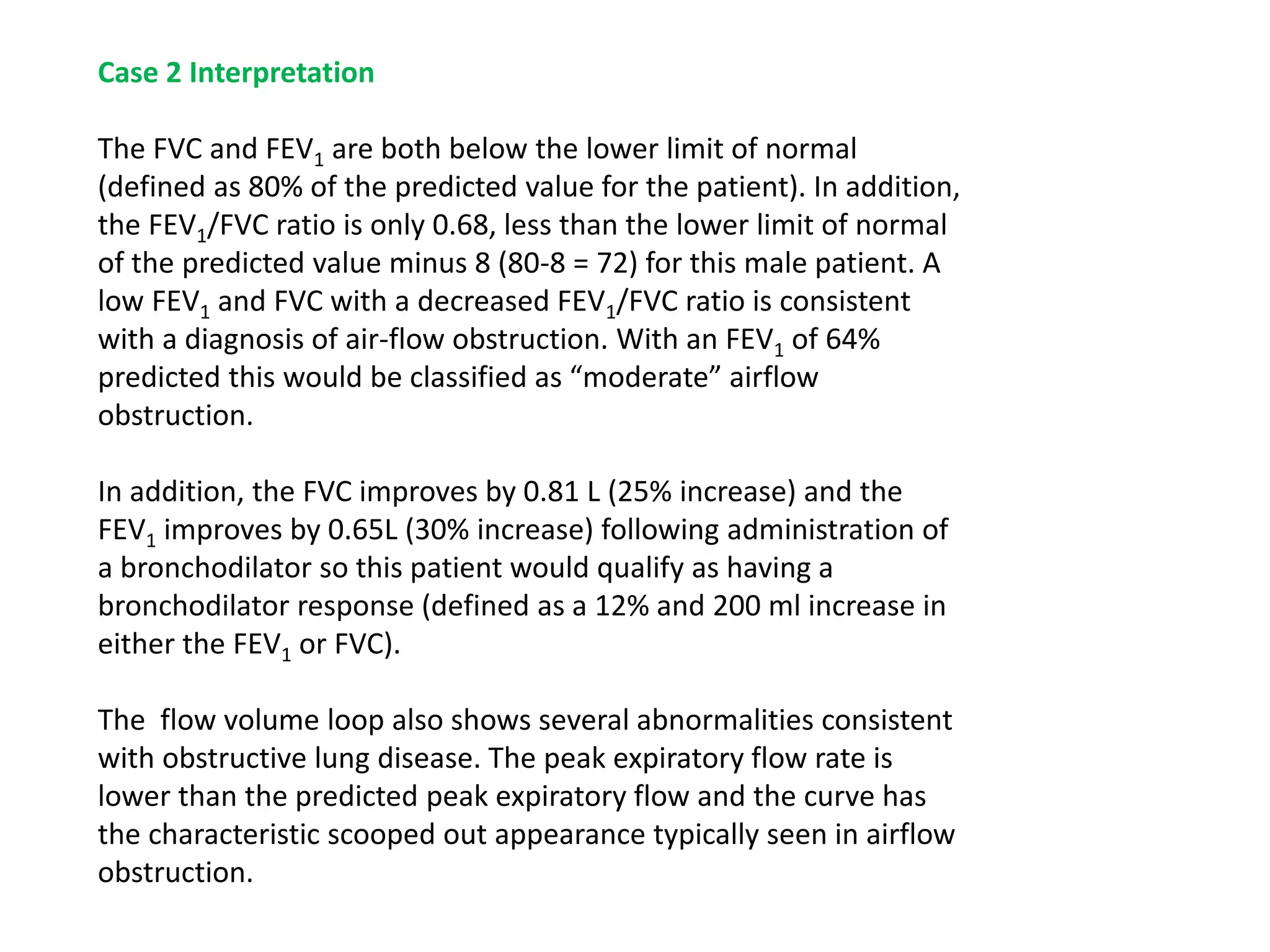 Case 2 Interpretation
The FVC and FEV1 are both below the lower limit of normal
(defined as 80% of the predicted value for the patient). In addition,
the FEV1/FVC ratio is only 0.68, less than the lower limit of normal
of the predicted value minus 8 (80-8 = 72) for this male patient. A
low FEV1 and FVC with a decreased FEV1/FVC ratio is consistent
with a diagnosis of air-flow obstruction. With an FEV1 of 64%
predicted this would be classified as “moderate” airflow
obstruction.
In addition, the FVC improves by 0.81 L (25% increase) and the
FEV1 improves by 0.65L (30% increase) following administration of
a bronchodilator so this patient would qualify as having a
bronchodilator response (defined as a 12% and 200 ml increase in
either the FEV1 or FVC).
The flow volume loop also shows several abnormalities consistent
with obstructive lung disease. The peak expiratory flow rate is
lower than the predicted peak expiratory flow and the curve has
the characteristic scooped out appearance typically seen in airflow
obstruction.
 