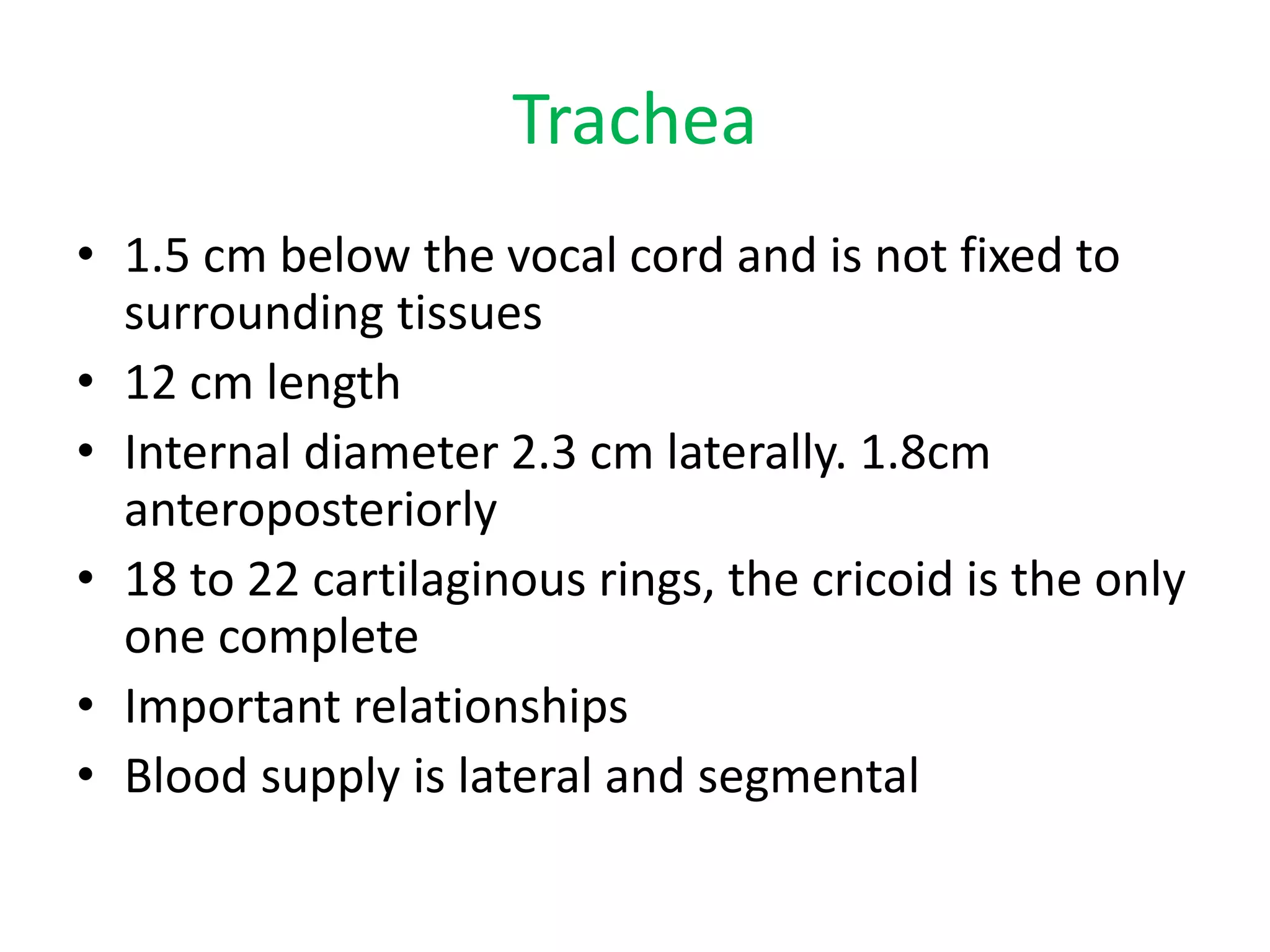 Trachea
• 1.5 cm below the vocal cord and is not fixed to
surrounding tissues
• 12 cm length
• Internal diameter 2.3 cm laterally. 1.8cm
anteroposteriorly
• 18 to 22 cartilaginous rings, the cricoid is the only
one complete
• Important relationships
• Blood supply is lateral and segmental
 