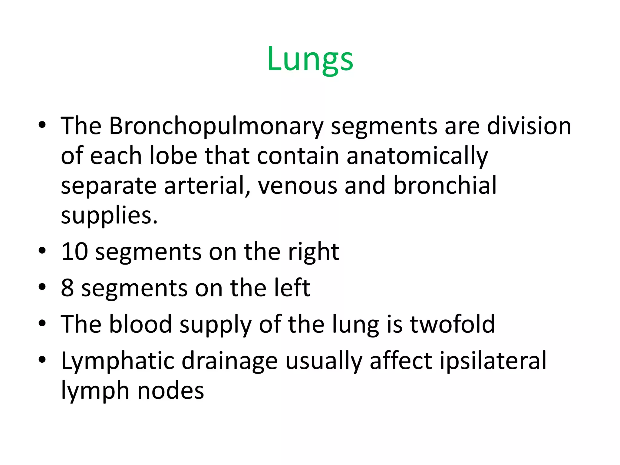 Lungs
• The Bronchopulmonary segments are division
of each lobe that contain anatomically
separate arterial, venous and bronchial
supplies.
• 10 segments on the right
• 8 segments on the left
• The blood supply of the lung is twofold
• Lymphatic drainage usually affect ipsilateral
lymph nodes
 