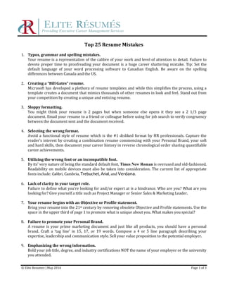 Top 25 Resume Mistakes
1. Typos, grammar and spelling mistakes.
Your resume is a representation of the calibre of your work and level of attention to detail. Failure to
devote proper time to proofreading your document is a huge career shattering mistake. Tip: Set the
default language of your word processing software to Canadian English. Be aware on the spelling
differences between Canada and the US.
2. Creating a “Bill Gates” resume.
Microsoft has developed a plethora of resume templates and while this simplifies the process, using a
template creates a document that mimics thousands of other resumes in look and feel. Stand out from
your competition by creating a unique and enticing resume.
3. Sloppy formatting.
You might think your resume is 2 pages but when someone else opens it they see a 2 1/3 page
document. Email your resume to a friend or colleague before using for job search to verify congruency
between the document sent and the document received.
4. Selecting the wrong format.
Avoid a functional style of resume which is the #1 disliked format by HR professionals. Capture the
reader’s interest by creating a combination resume commencing with your Personal Brand, your soft
and hard skills, then document your career history in reverse chronological order sharing quantifiable
career achievements.
5. Utilizing the wrong font or an incompatible font.
By its’ very nature of being the standard default font, Times New Roman is overused and old-fashioned.
Readability on mobile devices must also be taken into consideration. The current list of appropriate
fonts include: Calibri, Cambria, Trebuchet, Arial, and Verdana.
6. Lack of clarity in your target role.
Failure to define what you’re looking for and/or expert at is a hindrance. Who are you? What are you
looking for? Give yourself a title such as Project Manager or Senior Sales & Marketing Leader.
7. Your resume begins with an Objective or Profile statement.
Bring your resume into the 21st century by removing obsolete Objective and Profile statements. Use the
space in the upper third of page 1 to promote what is unique about you. What makes you special?
8. Failure to promote your Personal Brand.
A resume is your prime marketing document and just like all products, you should have a personal
brand. Craft a ‘tag line’ in 15, 17, or 19 words. Compose a 4 or 5 line paragraph describing your
expertise, leadership and communication style. Sell your value proposition to the potential employer.
9. Emphasizing the wrong information.
Bold your job title, degree, and industry certifications NOT the name of your employer or the university
you attended.
© Elite Resumes | May 2016 Page 1 of 3
 