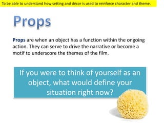 Props are when an object has a function within the on-going
action. They can serve to drive the narrative or become a
motif to underscore the themes of the film.
To be able to identify props and describe their effect (level 2)
To be able to analyse props and explain their effect (level 3)
To be able to evaluate props and justify their effect (level 4)
If you were to think of yourself as an
object, what would define your
situation right now?
 