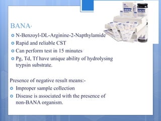 BANA4
 N-Benzoyl-DL-Arginine-2-Napthylamide
 Rapid and reliable CST
 Can perform test in 15 minutes
 Pg, Td, Tf have unique ability of hydrolysing
trypsin substrate.
Presence of negative result means:-
 Improper sample collection
 Disease is associated with the presence of
non-BANA organism.
 
