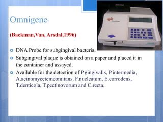 Omnigene4
(Backman,Van, Arsdal,1996)
 DNA Probe for subgingival bacteria.
 Subgingival plaque is obtained on a paper and placed it in
the container and assayed.
 Available for the detection of P.gingivalis, P.intermedia,
A.acinomycetemcomitans, F.nucleatum, E.corrodens,
T.denticola, T.pectinovorum and C.recta.
 