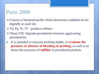 Perio 20005
 Consist of diamond probe which determines sulphide levels
digitally at each site.
 Td, Pg, Pi, Tf – produce sulfates
 These VSC degrade periodontal structure aggravating
periodontitis.
 It is intended to measure probing depths, to evaluate the
presence or absence of bleeding or probing, as well as to
detect the presence of sulfides in periodontal pockets.
 