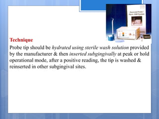 Technique
Probe tip should be hydrated using sterile wash solution provided
by the manufacturer & then inserted subgingivally at peak or hold
operational mode, after a positive reading, the tip is washed &
reinserted in other subgingival sites.
 