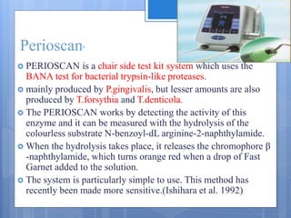 Perioscan6
 PERIOSCAN is a chair side test kit system which uses the
BANA test for bacterial trypsin-like proteases.
 mainly produced by P.gingivalis, but lesser amounts are also
produced by T.forsythia and T.denticola.
 The PERIOSCAN works by detecting the activity of this
enzyme and it can be measured with the hydrolysis of the
colourless substrate N-benzoyl-dL arginine-2-naphthylamide.
 When the hydrolysis takes place, it releases the chromophore β
-naphthylamide, which turns orange red when a drop of Fast
Garnet added to the solution.
 The system is particularly simple to use. This method has
recently been made more sensitive.(Ishihara et al. 1992)
 