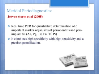 Meridol Periodiagnostics7
Jervoe-storm et al (2005)
 Real time PCR for quantitative determination of 6
important marker organisms of periodontitis and peri-
implantitis (Aa, Pg, Td, Fn, Tf, Pi)
 It combines high specificity with high sensitivity and a
precise quantification.
 