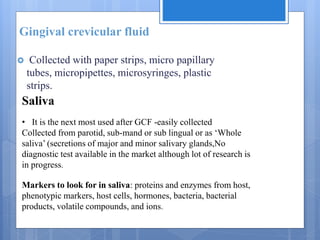 Gingival crevicular fluid
 Collected with paper strips, micro papillary
tubes, micropipettes, microsyringes, plastic
strips.
Saliva
• It is the next most used after GCF -easily collected
Collected from parotid, sub-mand or sub lingual or as ‘Whole
saliva’ (secretions of major and minor salivary glands,No
diagnostic test available in the market although lot of research is
in progress.
Markers to look for in saliva: proteins and enzymes from host,
phenotypic markers, host cells, hormones, bacteria, bacterial
products, volatile compounds, and ions.
 