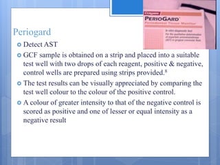 Periogard
 Detect AST
 GCF sample is obtained on a strip and placed into a suitable
test well with two drops of each reagent, positive & negative,
control wells are prepared using strips provided.8
 The test results can be visually appreciated by comparing the
test well colour to the colour of the positive control.
 A colour of greater intensity to that of the negative control is
scored as positive and one of lesser or equal intensity as a
negative result
 