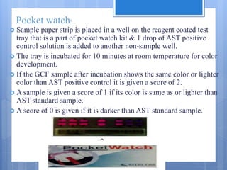 Pocket watch6
 Sample paper strip is placed in a well on the reagent coated test
tray that is a part of pocket watch kit & 1 drop of AST positive
control solution is added to another non-sample well.
 The tray is incubated for 10 minutes at room temperature for color
development.
 If the GCF sample after incubation shows the same color or lighter
color than AST positive control it is given a score of 2.
 A sample is given a score of 1 if its color is same as or lighter than
AST standard sample.
 A score of 0 is given if it is darker than AST standard sample.
 
