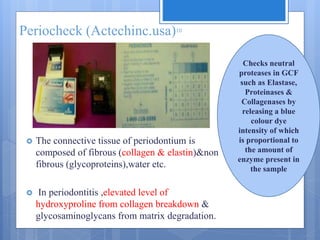 Periocheck (Actechinc.usa)10
 The connective tissue of periodontium is
composed of fibrous (collagen & elastin)&non
fibrous (glycoproteins),water etc.
 In periodontitis ,elevated level of
hydroxyproline from collagen breakdown &
glycosaminoglycans from matrix degradation.
Checks neutral
proteases in GCF
such as Elastase,
Proteinases &
Collagenases by
releasing a blue
colour dye
intensity of which
is proportional to
the amount of
enzyme present in
the sample
 