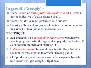 Prognostik (Dentsply)12
 Checks levels of serine proteinase,elastase in GCF (which
may be indicative of active disease sites).
 Simple, painless can be performed in 7 minutes.
 Intensity of blue colour produced is directly proportional to
the amount of total proteins present in GCF.
TECHNIQUE
 GCF collected on a special filter paper strips which have
been impregnated with the appropriate peptidyl derivative of
7-amino trifluoromethycoumarin (AFC).
 If elastase is present the sample reacts with the substrate in
4-8 minutes releasing the fluorescent leaving group.
 AFC produces green fluorescence in the strip which can be
seen under UV light using UV light box.
 