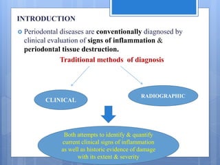 INTRODUCTION
 Periodontal diseases are conventionally diagnosed by
clinical evaluation of signs of inflammation &
periodontal tissue destruction.
Traditional methods of diagnosis
CLINICAL
RADIOGRAPHIC
Both attempts to identify & quantify
current clinical signs of inflammation
as well as historic evidence of damage
with its extent & severity
 