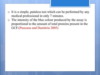 o It is a simple, painless test which can be performed by any
medical professional in only 7 minutes.
o The intensity of the blue colour produced by the assay is
proportional to the amount of total proteins present in the
GCF.(Puocaou and Dumitriu 2005)
 