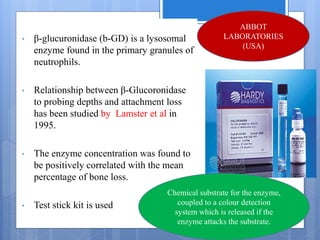 Beta-glucuronidase
• β-glucuronidase (b-GD) is a lysosomal
enzyme found in the primary granules of
neutrophils.
• Relationship between β-Glucoronidase
to probing depths and attachment loss
has been studied by Lamster et al in
1995.
• The enzyme concentration was found to
be positively correlated with the mean
percentage of bone loss.
• Test stick kit is used
ABBOT
LABORATORIES
(USA)
Chemical substrate for the enzyme,
coupled to a colour detection
system which is released if the
enzyme attacks the substrate.
 