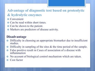 Advantage of diagnostic test based on proteolytic
& hydrolytic enzymes
 Convenient
 Can be read within short times.
 Can be shown to the patient.
 Markers are predictors of disease activity.
Disadvantage
 Difficulty in choosing an appropriate biomarker due to insufficient
studies.
 Difficulty in sampling of the sites & the time period of the sample.
 False positive result in Cases of association of a disease with
inflammation
 No account of biological control mechanism which are taken.
 Cost factor
 