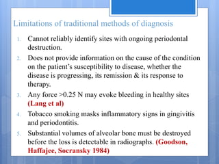Limitations of traditional methods of diagnosis
1. Cannot reliably identify sites with ongoing periodontal
destruction.
2. Does not provide information on the cause of the condition
on the patient’s susceptibility to disease, whether the
disease is progressing, its remission & its response to
therapy.
3. Any force >0.25 N may evoke bleeding in healthy sites
(Lang et al)
4. Tobacco smoking masks inflammatory signs in gingivitis
and periodontitis.
5. Substantial volumes of alveolar bone must be destroyed
before the loss is detectable in radiographs. (Goodson,
Haffajee, Socransky 1984)
 