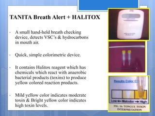 TANITA Breath Alert + HALITOX
• A small hand-held breath checking
device, detects VSC’s & hydrocarbons
in mouth air.
• Quick, simple colorimetric device.
• It contains Halitox reagent which has
chemicals which react with anaerobic
bacterial products (toxins) to produce
yellow colored reaction products.
• Mild yellow color indicates moderate
toxin & Bright yellow color indicates
high toxin levels.
 