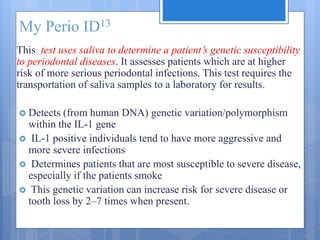 My Perio ID13
This test uses saliva to determine a patient’s genetic susceptibility
to periodontal diseases. It assesses patients which are at higher
risk of more serious periodontal infections. This test requires the
transportation of saliva samples to a laboratory for results.
 Detects (from human DNA) genetic variation/polymorphism
within the IL-1 gene
 IL-1 positive individuals tend to have more aggressive and
more severe infections
 Determines patients that are most susceptible to severe disease,
especially if the patients smoke
 This genetic variation can increase risk for severe disease or
tooth loss by 2–7 times when present.
 