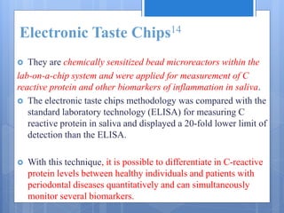 Electronic Taste Chips14
 They are chemically sensitized bead microreactors within the
lab-on-a-chip system and were applied for measurement of C
reactive protein and other biomarkers of inflammation in saliva.
 The electronic taste chips methodology was compared with the
standard laboratory technology (ELISA) for measuring C
reactive protein in saliva and displayed a 20-fold lower limit of
detection than the ELISA.
 With this technique, it is possible to differentiate in C-reactive
protein levels between healthy individuals and patients with
periodontal diseases quantitatively and can simultaneously
monitor several biomarkers.
 