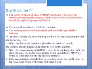 Dip Stick Test15
 The matrix metalloproteinase-8 (MMP-8) test stick is based on the
immunochromatography principle that uses two monoclonal antibodies
specific for different epitopes of MMP-8.
 The test stick results can be detected in 5 min.
 The antibody detects both neutrophils and non-PMN-type MMP-8
isoforms.
 The GCF sample collected will be placed in a test tube containing 0.5 ml
of a buffer at pH 7.4.
 When the dip area of dipstick is placed in the extracted sample
the dipstick absorbs liquid, which starts to flow up the dipstick.
 When the sample contains MMP-8, it binds to the antibody attached to the
latex particles. The particles are carried by the liquid flow if MMP-8 is
bound to them; they bind to the catching antibody.
 If the concentration of MMP-8 in the sample exceeds the cutoff value for
the test,a positive line will appear in the result area.
 