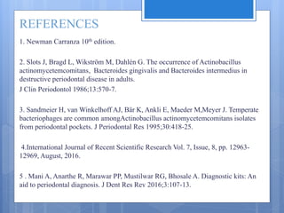 REFERENCES
1. Newman Carranza 10th edition.
2. Slots J, Bragd L, Wikström M, Dahlén G. The occurrence of Actinobacillus
actinomycetemcomitans, Bacteroides gingivalis and Bacteroides intermedius in
destructive periodontal disease in adults.
J Clin Periodontol 1986;13:570-7.
3. Sandmeier H, van Winkelhoff AJ, Bär K, Ankli E, Maeder M,Meyer J. Temperate
bacteriophages are common amongActinobacillus actinomycetemcomitans isolates
from periodontal pockets. J Periodontal Res 1995;30:418-25.
4.International Journal of Recent Scientific Research Vol. 7, Issue, 8, pp. 12963-
12969, August, 2016.
5 . Mani A, Anarthe R, Marawar PP, Mustilwar RG, Bhosale A. Diagnostic kits: An
aid to periodontal diagnosis. J Dent Res Rev 2016;3:107-13.
 